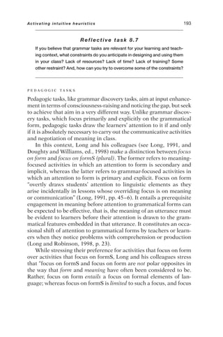 Reflective task 8.7
If you believe that grammar tasks are relevant for your learning and teach-
ing context, what constraints do you anticipate in designing and using them
in your class? Lack of resources? Lack of time? Lack of training? Some
other restraint? And, how can you try to overcome some of the constraints?
P E D A G O G I C T A S K S
Pedagogic tasks, like grammar discovery tasks, aim at input enhance-
ment in terms of consciousness-raising and noticing the gap, but seek
to achieve that aim in a very different way. Unlike grammar discov-
ery tasks, which focus primarily and explicitly on the grammatical
form, pedagogic tasks draw the learners’ attention to it if and only
if it is absolutely necessary to carry out the communicative activities
and negotiation of meaning in class.
In this context, Long and his colleagues (see Long, 1991, and
Doughty and Williams, ed., 1998) make a distinction between focus
on form and focus on formS (plural). The former refers to meaning-
focused activities in which an attention to form is secondary and
implicit, whereas the latter refers to grammar-focused activities in
which an attention to form is primary and explicit. Focus on form
“overtly draws students’ attention to linguistic elements as they
arise incidentally in lessons whose overriding focus is on meaning
or communication” (Long, 1991, pp. 45–6). It entails a prerequisite
engagement in meaning before attention to grammatical forms can
be expected to be effective, that is, the meaning of an utterance must
be evident to learners before their attention is drawn to the gram-
matical features embedded in that utterance. It constitutes an occa-
sional shift of attention to grammatical forms by teachers or learn-
ers when they notice problems with comprehension or production
(Long and Robinson, 1998, p. 23).
While stressing their preference for activities that focus on form
over activities that focus on formS, Long and his colleagues stress
that “focus on formS and focus on form are not polar opposites in
the way that form and meaning have often been considered to be.
Rather, focus on form entails a focus on formal elements of lan-
guage; whereas focus on formS is limited to such a focus, and focus
Activating intuitive heuristics 193
 