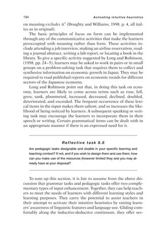 on meaning excludes it” (Doughty and Williams, 1998, p. 4, all ital-
ics as in original).
The basic principles of focus on form can be implemented
through any of the communicative activities that make the learners
preoccupied with meaning rather than form. These activities in-
clude attending a job interview, making an airline reservation, read-
ing a journal abstract, writing a lab report, or locating a book in the
library. To give a specific activity suggested by Long and Robinson,
(1998, pp. 24–5), learners may be asked to work in pairs or in small
groups on a problem-solving task that requires them to collect and
synthesize information on economic growth in Japan. They may be
required to read published reports on economic trends for different
sectors of the Japanese economy.
Long and Robinson point out that, in doing this task on econ-
omy, learners are likely to come across terms such as rose, fell,
grew, sank, plummeted, increased, decreased, declined, doubled,
deteriorated, and exceeded. The frequent occurrence of these lexi-
cal items in the input makes them salient, and so increases the like-
lihood of being noticed by learners. A subsequent speaking or writ-
ing task may encourage the learners to incorporate them in their
speech or writing. Certain grammatical items can be dealt with in
an appropriate manner if there is an expressed need for it.
Reflective task 8.8
Are pedagogic tasks designable and doable in your specific learning and
teaching context? If not, and if you wish to design them and use them, how
can you make use of the resources (however limited they are) you may al-
ready have at your disposal?
To sum up this section, it is fair to assume from the above dis-
cussion that grammar tasks and pedagogic tasks offer two comple-
mentary types of input enhancement. Together, they can help teach-
ers to meet the needs of learners with different learning styles and
learning purposes. They carry the potential to assist teachers in
their attempt to activate their intuitive heuristics by raising learn-
ers’ awareness of linguistic features and language use. Gliding com-
fortably along the inductive-deductive continuum, they offer sev-
194 Activating intuitive heuristics
 