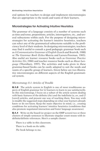 eral options for teachers to design and implement microstrategies
that are appropriate to the needs and wants of their learners.
Microstrategies for Activating Intuitive Heuristics
The grammar of a language consists of a number of systems such
as time and tense, prepositions, articles, interrogatives, etc., and sev-
eral subsystems within each. For the purpose of designing micro-
strategies for activating the learner’s intuitive heuristics, teachers
can select any of the grammatical subsystems suitable to the profi-
ciency level of their students. In designing microstrategies, teachers
may find it useful to consult a good pedagogic grammar book such
as A Communicative Grammar of English (Leech and Svartvik, 1980)
or The Grammar Book (Celce-Murcia and Larsen-Freeman, 1983).
Also useful are learner resource books such as Grammar Practice
Activities (Ur, 1988) and teacher resource books such as About Lan-
guage (Thornbury, 1997). The activities and tasks given in these
grammar-based books can be easily adapted to suit the needs and
wants of a specific group of learners. Given below are two illustra-
tive microstrategies on different aspects of the English grammati-
cal system.
Microstrategy 8.1: Articles of Trouble
8.1.0 The article system in English is one of most troublesome as-
pects of English grammar for L2 learners to learn to use satisfactorily.
In this microstrategy, I focus on a subset of the article system dealing
with basic features of the definite (the) and the indefinite (a, an, and 
[zero]) articles, and present one way of teaching them. You may wish
to modify the suggested steps depending on what your learners already
know or do not know. Keep the main objective in mind, i.e., creating
conditions for activating learners’ intuitive heuristics (conditions that
also promote negotiated interaction and foster language awareness).
8.1.1 Write on the board (or project on the OHP screen) two or three
clusters of simple sentences to illustrate singular count nouns with in-
definite/definite references. Here’s a sample cluster:
There is a table in this classroom.
There is a book on the table.
The book belongs to me.
Activating intuitive heuristics 195
 