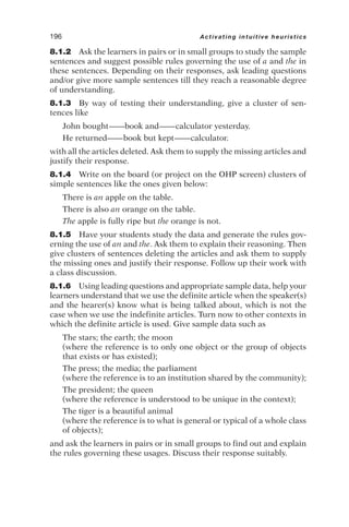 8.1.2 Ask the learners in pairs or in small groups to study the sample
sentences and suggest possible rules governing the use of a and the in
these sentences. Depending on their responses, ask leading questions
and/or give more sample sentences till they reach a reasonable degree
of understanding.
8.1.3 By way of testing their understanding, give a cluster of sen-
tences like
John bought——book and——calculator yesterday.
He returned——book but kept——calculator.
with all the articles deleted. Ask them to supply the missing articles and
justify their response.
8.1.4 Write on the board (or project on the OHP screen) clusters of
simple sentences like the ones given below:
There is an apple on the table.
There is also an orange on the table.
The apple is fully ripe but the orange is not.
8.1.5 Have your students study the data and generate the rules gov-
erning the use of an and the. Ask them to explain their reasoning. Then
give clusters of sentences deleting the articles and ask them to supply
the missing ones and justify their response. Follow up their work with
a class discussion.
8.1.6 Using leading questions and appropriate sample data, help your
learners understand that we use the definite article when the speaker(s)
and the hearer(s) know what is being talked about, which is not the
case when we use the indefinite articles. Turn now to other contexts in
which the definite article is used. Give sample data such as
The stars; the earth; the moon
(where the reference is to only one object or the group of objects
that exists or has existed);
The press; the media; the parliament
(where the reference is to an institution shared by the community);
The president; the queen
(where the reference is understood to be unique in the context);
The tiger is a beautiful animal
(where the reference is to what is general or typical of a whole class
of objects);
and ask the learners in pairs or in small groups to find out and explain
the rules governing these usages. Discuss their response suitably.
196 Activating intuitive heuristics
 