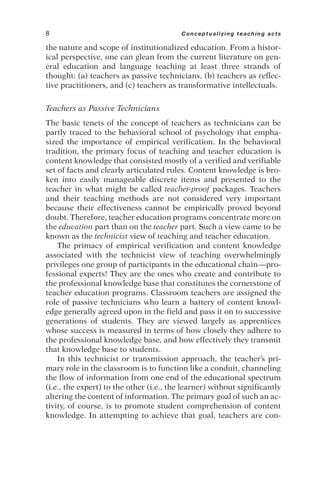 the nature and scope of institutionalized education. From a histor-
ical perspective, one can glean from the current literature on gen-
eral education and language teaching at least three strands of
thought: (a) teachers as passive technicians, (b) teachers as reflec-
tive practitioners, and (c) teachers as transformative intellectuals.
Teachers as Passive Technicians
The basic tenets of the concept of teachers as technicians can be
partly traced to the behavioral school of psychology that empha-
sized the importance of empirical verification. In the behavioral
tradition, the primary focus of teaching and teacher education is
content knowledge that consisted mostly of a verified and verifiable
set of facts and clearly articulated rules. Content knowledge is bro-
ken into easily manageable discrete items and presented to the
teacher in what might be called teacher-proof packages. Teachers
and their teaching methods are not considered very important
because their effectiveness cannot be empirically proved beyond
doubt. Therefore, teacher education programs concentrate more on
the education part than on the teacher part. Such a view came to be
known as the technicist view of teaching and teacher education.
The primacy of empirical verification and content knowledge
associated with the technicist view of teaching overwhelmingly
privileges one group of participants in the educational chain—pro-
fessional experts! They are the ones who create and contribute to
the professional knowledge base that constitutes the cornerstone of
teacher education programs. Classroom teachers are assigned the
role of passive technicians who learn a battery of content knowl-
edge generally agreed upon in the field and pass it on to successive
generations of students. They are viewed largely as apprentices
whose success is measured in terms of how closely they adhere to
the professional knowledge base, and how effectively they transmit
that knowledge base to students.
In this technicist or transmission approach, the teacher’s pri-
mary role in the classroom is to function like a conduit, channeling
the flow of information from one end of the educational spectrum
(i.e., the expert) to the other (i.e., the learner) without significantly
altering the content of information. The primary goal of such an ac-
tivity, of course, is to promote student comprehension of content
knowledge. In attempting to achieve that goal, teachers are con-
8 Conceptualizing teaching acts
 