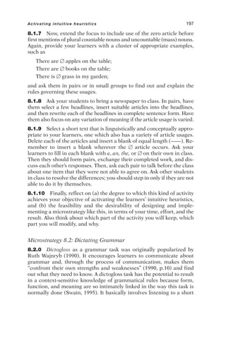 8.1.7 Now, extend the focus to include use of the zero article before
first mentions of plural countable nouns and uncountable (mass) nouns.
Again, provide your learners with a cluster of appropriate examples,
such as
There are  apples on the table;
There are  books on the table;
There is  grass in my garden;
and ask them in pairs or in small groups to find out and explain the
rules governing these usages.
8.1.8 Ask your students to bring a newspaper to class. In pairs, have
them select a few headlines, insert suitable articles into the headlines,
and then rewrite each of the headlines in complete sentence form. Have
them also focus on any variation of meaning if the article usage is varied.
8.1.9 Select a short text that is linguistically and conceptually appro-
priate to your learners, one which also has a variety of article usages.
Delete each of the articles and insert a blank of equal length (——). Re-
member to insert a blank wherever the  article occurs. Ask your
learners to fill in each blank with a, an, the, or  on their own in class.
Then they should form pairs, exchange their completed work, and dis-
cuss each other’s responses. Then, ask each pair to talk before the class
about one item that they were not able to agree on. Ask other students
in class to resolve the differences; you should step in only if they are not
able to do it by themselves.
8.1.10 Finally, reflect on (a) the degree to which this kind of activity
achieves your objective of activating the learners’ intuitive heuristics,
and (b) the feasibility and the desirability of designing and imple-
menting a microstrategy like this, in terms of your time, effort, and the
result. Also think about which part of the activity you will keep, which
part you will modify, and why.
Microstrategy 8.2: Dictating Grammar
8.2.0 Dictogloss as a grammar task was originally popularized by
Ruth Wajnryb (1990). It encourages learners to communicate about
grammar and, through the process of communication, makes them
“confront their own strengths and weaknesses” (1990, p.10) and find
out what they need to know. A dictogloss task has the potential to result
in a context-sensitive knowledge of grammatical rules because form,
function, and meaning are so intimately linked in the way this task is
normally done (Swain, 1995). It basically involves listening to a short
Activating intuitive heuristics 197
 