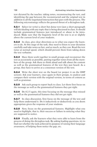 text dictated by the teacher, taking notes, reconstructing the text, and
identifying the gap between the reconstructed and the original text in
addition to all the negotiated interaction that goes with the process. The
following microstrategy reflects the general thrust of a dictogloss task.
8.2.1 Select (or write) a short but dense text (just a short paragraph
will do) dealing with any topic that is being discussed in class. It should
include grammatical features just introduced or about to be intro-
duced. Make sure that the linguistic level of the text is at or slightly
above the current level of your students.
8.2.2 In class, give clear directions as to what you expect the learn-
ers to do. At this stage of the task, they need to listen to your dictation
carefully and take notes as fast, and as much, as they can. Read the text
twice at normal speed, which should prevent them from taking down
the text verbatim.
8.2.3 Have them work together in small groups and reconstruct the
text as accurately as possible, putting together notes from all the mem-
bers of the group. Ask them to think aloud and talk about the content
as well as the grammatical features of the text they just heard. As a
group, they have to arrive at a consensus version of the text.
8.2.4 Write the short text on the board (or project it on the OHP
screen). Ask your learners, once again in their groups, to analyze and
compare their version with the original version, in terms of content as
well as grammar.
8.2.5 Ask each group to report back to class. Let them first focus on
the message as well as the grammatical features they got right.
8.2.6 Do 8.2.5 again, this time focusing on the message they missed
as well as the grammatical features they did not get right.
8.2.7 In class discussion, first focus on the message of the text and
help them understand it. Do it inductively or deductively as you deem
appropriate given the response of your students.
8.2.8 Now, focus on the grammatical features. Highlight what you
need to highlight, that is, their success or failure in noticing what they
are supposed to notice.
8.2.9 Finally, ask the learners what they were able to learn from the
process of doing the dictogloss task. By asking leading questions, try to
find out whether the task achieved its purpose of raising their language
awareness, of helping them notice the gap, etc.
198 Activating intuitive heuristics
 