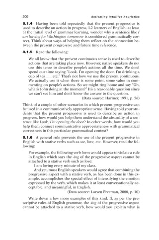 8.1.4 Having been told repeatedly that the present progressive is
used to describe an action in progress, L2 learners of English, at least
at the initial level of grammar learning, wonder why a sentence like I
am leaving for Washington tomorrow is considered grammatically cor-
rect. Think about ways of helping them reflect on the connection be-
tween the present progressive and future time reference.
8.1.5 Read the following:
We all know that the present continuous tense is used to describe
actions that are taking place now. However, native speakers do not
use this tense to describe people’s actions all the time. We don’t
spend our time saying “Look. I’m opening the door. I’m drinking a
cup of tea . . . etc.” That’s not how we use the present continuous.
We actually use it when there is some point, some value in com-
menting on people’s actions. So we might ring home and say “Oh,
what’s John doing at the moment?” It’s a reasonable question since
we can’t see him and don’t know the answer to the question.
(Data source: Harmer, 1991, p. 56)
Think of a couple of other scenarios in which present progressive can
be used in a communicatively appropriate sense. Having told your stu-
dents that the present progressive is used to describe an action in
progress, how would you help them understand the absurdity of a sen-
tence like Look, I’m opening the door? In other words, how would you
help them connect communicative appropriateness with grammatical
correctness in this particular grammatical context?
8.1.6 A general rule prevents the use of the present progressive in
English with stative verbs such as see, love, etc. However, read the fol-
lowing:
For example, the following verb form would appear to violate a rule
in English which says the -ing of the progressive aspect cannot be
attached to a stative verb such as love:
I am loving every minute of my class.
And yet, most English speakers would agree that combining the
progressive aspect with a stative verb, as has been done in this ex-
ample, accomplishes the special effect of intensifying the emotion
expressed by the verb, which makes it at least conversationally ac-
ceptable, and meaningful, in English.
(Data source: Larsen Freeman, 2000, p. 10)
Write down a few more examples of this kind. If, as per the pre-
scriptive rules of English grammar, the -ing of the progressive aspect
cannot be attached to a stative verb, how would you explain what is
200 Activating intuitive heuristics
 