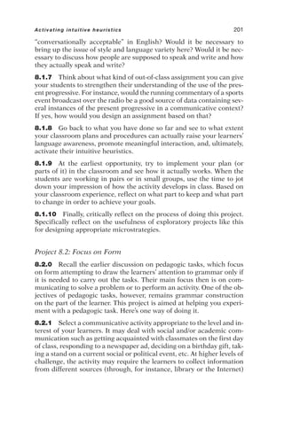 “conversationally acceptable” in English? Would it be necessary to
bring up the issue of style and language variety here? Would it be nec-
essary to discuss how people are supposed to speak and write and how
they actually speak and write?
8.1.7 Think about what kind of out-of-class assignment you can give
your students to strengthen their understanding of the use of the pres-
ent progressive. For instance, would the running commentary of a sports
event broadcast over the radio be a good source of data containing sev-
eral instances of the present progressive in a communicative context?
If yes, how would you design an assignment based on that?
8.1.8 Go back to what you have done so far and see to what extent
your classroom plans and procedures can actually raise your learners’
language awareness, promote meaningful interaction, and, ultimately,
activate their intuitive heuristics.
8.1.9 At the earliest opportunity, try to implement your plan (or
parts of it) in the classroom and see how it actually works. When the
students are working in pairs or in small groups, use the time to jot
down your impression of how the activity develops in class. Based on
your classroom experience, reflect on what part to keep and what part
to change in order to achieve your goals.
8.1.10 Finally, critically reflect on the process of doing this project.
Specifically reflect on the usefulness of exploratory projects like this
for designing appropriate microstrategies.
Project 8.2: Focus on Form
8.2.0 Recall the earlier discussion on pedagogic tasks, which focus
on form attempting to draw the learners’ attention to grammar only if
it is needed to carry out the tasks. Their main focus then is on com-
municating to solve a problem or to perform an activity. One of the ob-
jectives of pedagogic tasks, however, remains grammar construction
on the part of the learner. This project is aimed at helping you experi-
ment with a pedagogic task. Here’s one way of doing it.
8.2.1 Select a communicative activity appropriate to the level and in-
terest of your learners. It may deal with social and/or academic com-
munication such as getting acquainted with classmates on the first day
of class, responding to a newspaper ad, deciding on a birthday gift, tak-
ing a stand on a current social or political event, etc. At higher levels of
challenge, the activity may require the learners to collect information
from different sources (through, for instance, library or the Internet)
Activating intuitive heuristics 201
 
