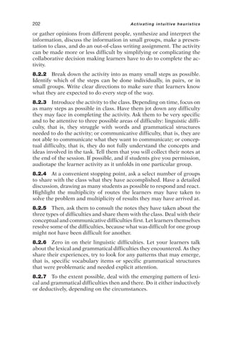 or gather opinions from different people, synthesize and interpret the
information, discuss the information in small groups, make a presen-
tation to class, and do an out-of-class writing assignment. The activity
can be made more or less difficult by simplifying or complicating the
collaborative decision making learners have to do to complete the ac-
tivity.
8.2.2 Break down the activity into as many small steps as possible.
Identify which of the steps can be done individually, in pairs, or in
small groups. Write clear directions to make sure that learners know
what they are expected to do every step of the way.
8.2.3 Introduce the activity to the class. Depending on time, focus on
as many steps as possible in class. Have them jot down any difficulty
they may face in completing the activity. Ask them to be very specific
and to be attentive to three possible areas of difficulty: linguistic diffi-
culty, that is, they struggle with words and grammatical structures
needed to do the activity; or communicative difficulty, that is, they are
not able to communicate what they want to communicate; or concep-
tual difficulty, that is, they do not fully understand the concepts and
ideas involved in the task. Tell them that you will collect their notes at
the end of the session. If possible, and if students give you permission,
audiotape the learner activity as it unfolds in one particular group.
8.2.4 At a convenient stopping point, ask a select number of groups
to share with the class what they have accomplished. Have a detailed
discussion, drawing as many students as possible to respond and react.
Highlight the multiplicity of routes the learners may have taken to
solve the problem and multiplicity of results they may have arrived at.
8.2.5 Then, ask them to consult the notes they have taken about the
three types of difficulties and share them with the class. Deal with their
conceptual and communicative difficulties first. Let learners themselves
resolve some of the difficulties, because what was difficult for one group
might not have been difficult for another.
8.2.6 Zero in on their linguistic difficulties. Let your learners talk
about the lexical and grammatical difficulties they encountered. As they
share their experiences, try to look for any patterns that may emerge,
that is, specific vocabulary items or specific grammatical structures
that were problematic and needed explicit attention.
8.2.7 To the extent possible, deal with the emerging pattern of lexi-
cal and grammatical difficulties then and there. Do it either inductively
or deductively, depending on the circumstances.
202 Activating intuitive heuristics
 