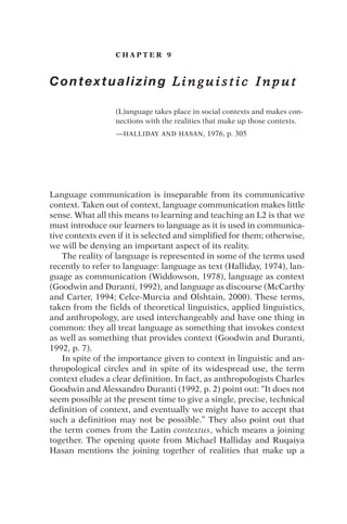 C H A P T E R 9
Contextualizing L i n g u i s t i c I n p u t
(L)anguage takes place in social contexts and makes con-
nections with the realities that make up those contexts.
—HALLIDAY AND HASAN, 1976, p. 305
Language communication is inseparable from its communicative
context. Taken out of context, language communication makes little
sense. What all this means to learning and teaching an L2 is that we
must introduce our learners to language as it is used in communica-
tive contexts even if it is selected and simplified for them; otherwise,
we will be denying an important aspect of its reality.
The reality of language is represented in some of the terms used
recently to refer to language: language as text (Halliday, 1974), lan-
guage as communication (Widdowson, 1978), language as context
(Goodwin and Duranti, 1992), and language as discourse (McCarthy
and Carter, 1994; Celce-Murcia and Olshtain, 2000). These terms,
taken from the fields of theoretical linguistics, applied linguistics,
and anthropology, are used interchangeably and have one thing in
common: they all treat language as something that invokes context
as well as something that provides context (Goodwin and Duranti,
1992, p. 7).
In spite of the importance given to context in linguistic and an-
thropological circles and in spite of its widespread use, the term
context eludes a clear definition. In fact, as anthropologists Charles
Goodwin and Alessandro Duranti (1992, p. 2) point out: “It does not
seem possible at the present time to give a single, precise, technical
definition of context, and eventually we might have to accept that
such a definition may not be possible.” They also point out that
the term comes from the Latin contextus, which means a joining
together. The opening quote from Michael Halliday and Ruqaiya
Hasan mentions the joining together of realities that make up a
 
