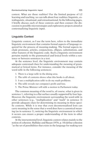 context. What are those realities? For the limited purpose of L2
learning and teaching, we can talk about four realities: linguistic, ex-
tralinguistic, situational, and extrasituational. In the following pages,
I briefly discuss each of these contexts and then connect the dis-
cussion to possible microstrategies and exploratory projects aimed at
contextualizing linguistic input.
Linguistic Context
Linguistic context, as I use the term here, refers to the immediate
linguistic environment that contains formal aspects of language re-
quired for the process of meaning-making. The formal aspects in-
clude pronouns, articles, conjunctions, ellipses, substitutions, and
other features of the linguistic code. Such a linguistic environment
pertains mainly to the grammatical and lexical levels within a sen-
tence or between sentences in a text.
At the sentence level, the linguistic environment may contain
adequate contextual clues for understanding the meaning of gram-
matical or lexical items. For instance, consider the meaning of the
word table in the following sentences:
1. There is a large table in the dining area.
2. The table of contents shows what this books is all about.
3. I use a multiplication table to do my math problems.
4. The table reveals our company’s profit and loss.
5. The Prime Minister will table a motion in Parliament today.
The common meaning of the word is, of course, what is given in
sentence 1, referring to a flat surface usually supported by four legs.
However, the linguistic environment surrounding the word table in
other sentences (e.g., “multiplication” and “math” in sentence 3)
provide adequate clues for determining its meaning in those speci-
fic contexts. While it is true that even decontextualized lexis can
carry meaning in the sense that a word does have a canonical mean-
ing (as in sentence 1), noticing the linguistic environment in which
it occurs can ensure a proper understanding of the item in other
contexts.
At the intersentential level, linguistic context relates mainly to the
notion of cohesion. Halliday and Hasan (1976, p. 18) define cohesion
“as the set of possibilities that exists in the language for making text
Contextualizing linguistic input 205
 