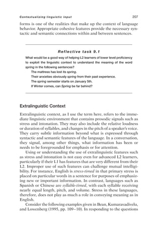 forms is one of the realities that make up the context of language
behavior. Appropriate cohesive features provide the necessary syn-
tactic and semantic connections within and between sentences.
Reflective task 9.1
What would be a good way of helping L2 learners of lower level proficiency
to exploit the linguistic context to understand the meaning of the word
spring in the following sentences?
The mattress has lost its spring.
Their anxieties obviously spring from their past experience.
The spring semester starts on January 5th.
If Winter comes, can Spring be far behind?
Extralinguistic Context
Extralinguistic context, as I use the term here, refers to the imme-
diate linguistic environment that contains prosodic signals such as
stress and intonation. They may also include the relative loudness
or duration of syllables, and changes in the pitch of a speaker’s voice.
They carry subtle information beyond what is expressed through
syntactic and semantic features of the language. In a conversation,
they signal, among other things, what information has been or
needs to be foregrounded for emphasis or for attention.
Using or understanding the use of extralinguistic features such
as stress and intonation is not easy even for advanced L2 learners,
particularly if their L1 has features that are very different from their
L2. Improper use of such features can challenge mutual intelligi-
bility. For instance, English is stress-timed in that primary stress is
placed on particular words in a sentence for purposes of emphasiz-
ing new or important information. In contrast, languages such as
Spanish or Chinese are syllable-timed, with each syllable receiving
nearly equal length, pitch, and volume. Stress in these languages,
therefore, does not play as much a role in conveying meaning as in
English.
Consider the following examples given in Bean, Kumaravadivelu,
and Lowenberg (1995, pp. 109–10). In responding to the questions
Contextualizing linguistic input 207
 