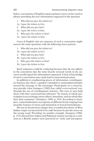 below, conventions of English require primary stress on the word or
phrase providing the new information requested in the question.
1. Who did you give the tickets to?
1a. I gave the tickets to him.
2. What did you give him?
2a. I gave the tickets to him.
3. Who gave the tickets to him?
3a. I gave the tickets to him.
Users of English who are unaware of such a convention might
answer the same questions with the following stress pattern:
1. Who did you give the tickets to?
1b. I gave the tickets to him.
2. What did you give him?
2b. I gave the tickets to him.
3. Who gave the tickets to him?
3b. I gave the tickets to him.
Such responses could be confusing because they do not adhere
to the convention that the most heavily stressed words in the an-
swers would signal the information requested. A lack of knowledge
of such a convention may easily lead to miscommunication.
In addition to emphasizing pieces of information, extralinguis-
tic features also show a speaker’s intended or unintended attitudes
toward the message or the messenger. Participants in a conversa-
tion provide what Gumperz (1982) has called conversational cues
through the use of extralinguistic features. The cues in turn help
them with their conversational inference “by means of which par-
ticipants in an exchange assess others’ intentions, and on which they
base their responses” (Gumperz, 1982, p. 153). According to Gum-
perz, contextualization cues operate at different levels ranging from
prosodic features of stress and intonation to lexical formulations.
We saw in the previous chapter how a London bus driver of West
Indian origin was perceived to be rude because he put the stress on
the wrong word. Providing yet another example, Gumperz (1982,
p. 173) showed how Indian and Pakistani women serving in a cafe-
teria at a British airport were perceived as “surly and uncoopera-
208 Contextualizing linguistic input
 