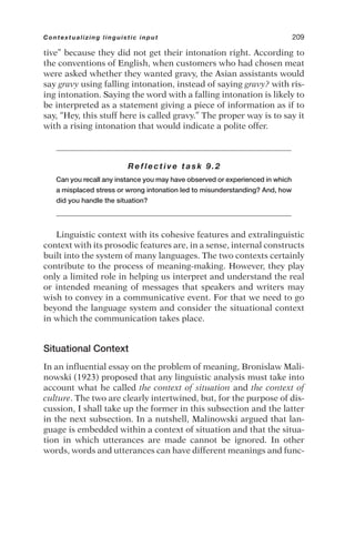 tive” because they did not get their intonation right. According to
the conventions of English, when customers who had chosen meat
were asked whether they wanted gravy, the Asian assistants would
say gravy using falling intonation, instead of saying gravy? with ris-
ing intonation. Saying the word with a falling intonation is likely to
be interpreted as a statement giving a piece of information as if to
say, “Hey, this stuff here is called gravy.” The proper way is to say it
with a rising intonation that would indicate a polite offer.
Reflective task 9.2
Can you recall any instance you may have observed or experienced in which
a misplaced stress or wrong intonation led to misunderstanding? And, how
did you handle the situation?
Linguistic context with its cohesive features and extralinguistic
context with its prosodic features are, in a sense, internal constructs
built into the system of many languages. The two contexts certainly
contribute to the process of meaning-making. However, they play
only a limited role in helping us interpret and understand the real
or intended meaning of messages that speakers and writers may
wish to convey in a communicative event. For that we need to go
beyond the language system and consider the situational context
in which the communication takes place.
Situational Context
In an influential essay on the problem of meaning, Bronislaw Mali-
nowski (1923) proposed that any linguistic analysis must take into
account what he called the context of situation and the context of
culture. The two are clearly intertwined, but, for the purpose of dis-
cussion, I shall take up the former in this subsection and the latter
in the next subsection. In a nutshell, Malinowski argued that lan-
guage is embedded within a context of situation and that the situa-
tion in which utterances are made cannot be ignored. In other
words, words and utterances can have different meanings and func-
Contextualizing linguistic input 209
 