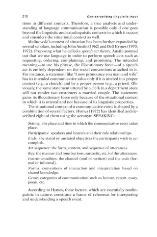 tions in different contexts. Therefore, a true analysis and under-
standing of language communication is possible only if one goes
beyond the linguistic and extralinguistic contexts in which it occurs
and considers the situational context as well.
Malinowski’s context of situation has been further expanded by
several scholars, including John Austin (1962) and Dell Hymes (1970,
1972). Proposing what he called a speech act theory, Austin pointed
out that we use language in order to perform speech acts such as
requesting, ordering, complaining, and promising. The intended
meaning—to use his phrase, the illocutionary force—of a speech
act is entirely dependent on the social conventions attached to it.
For instance, a statement like “I now pronounce you man and wife”
has its intended communicative value only if it is uttered in a proper
context (e.g., a church) and by a proper person (e.g., a priest). Ob-
viously, the same statement uttered by a clerk in a department store
will not render two customers a married couple. The statement
gains its illocutionary force only because of the situational context
in which it is uttered and not because of its linguistic properties.
The situational context of a communicative event is shaped by a
combination of several factors. Hymes (1972) has identified and de-
scribed eight of them using the acronym SPEAKING:
Setting: the place and time in which the communicative event takes
place.
Participants: speakers and hearers and their role relationships.
Ends: the stated or unstated objectives the participants wish to ac-
complish.
Act sequence: the form, content, and sequence of utterances.
Key: the manner and tone (serious, sarcastic, etc.) of the utterances.
Instrumentalities: the channel (oral or written) and the code (for-
mal or informal).
Norms: conventions of interaction and interpretation based on
shared knowledge.
Genre: categories of communication such as lecture, report, essay,
poem, etc.
According to Hymes, these factors, which are essentially nonlin-
guistic in nature, constitute a frame of reference for interpreting
and understanding a speech event.
210 Contextualizing linguistic input
 