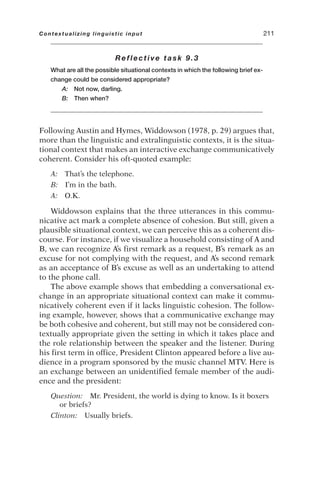 Reflective task 9.3
What are all the possible situational contexts in which the following brief ex-
change could be considered appropriate?
A: Not now, darling.
B: Then when?
Following Austin and Hymes, Widdowson (1978, p. 29) argues that,
more than the linguistic and extralinguistic contexts, it is the situa-
tional context that makes an interactive exchange communicatively
coherent. Consider his oft-quoted example:
A: That’s the telephone.
B: I’m in the bath.
A: O.K.
Widdowson explains that the three utterances in this commu-
nicative act mark a complete absence of cohesion. But still, given a
plausible situational context, we can perceive this as a coherent dis-
course. For instance, if we visualize a household consisting of A and
B, we can recognize A’s first remark as a request, B’s remark as an
excuse for not complying with the request, and A’s second remark
as an acceptance of B’s excuse as well as an undertaking to attend
to the phone call.
The above example shows that embedding a conversational ex-
change in an appropriate situational context can make it commu-
nicatively coherent even if it lacks linguistic cohesion. The follow-
ing example, however, shows that a communicative exchange may
be both cohesive and coherent, but still may not be considered con-
textually appropriate given the setting in which it takes place and
the role relationship between the speaker and the listener. During
his first term in office, President Clinton appeared before a live au-
dience in a program sponsored by the music channel MTV. Here is
an exchange between an unidentified female member of the audi-
ence and the president:
Question: Mr. President, the world is dying to know. Is it boxers
or briefs?
Clinton: Usually briefs.
Contextualizing linguistic input 211
 