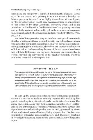 health and the prosperity it signified. Recalling the incident, Berns
says: “In the context of a greeting in Zambia, where a healthy, ro-
bust appearance is valued more highly than a lean, slender figure,
my friend’s observation would have been recognized as appropriate
to the situation by other Zambians. However, when said to an
American unfamiliar with Zambian norms of the greeting situation
and with the cultural values reflected in these norms, miscommu-
nication and a clash of conventional patterns resulted” (Berns, 1990,
pp. 35–6).
Norms of interpretation vary so much across speech communi-
ties that what is considered a compliment in one cultural context can
be a cause for complaint in another. A study of extrasituational con-
texts governing communication, therefore, can provide a rich source
of information. Understanding the role of the extrasituational con-
text will help L2 learners use the target language in a manner that is
consistent with the conventions of its speech community and thus
minimize potential misinterpretation.
Reflective task 9.5
The way someone is complimented for his or her good appearance varies
from context to context, culture to culture. Conduct a quick, informal survey
among people of different backgrounds in terms of language, culture, age,
and gender and find out how they would compliment someone for his or her
good looks. Think about how you would sensitize your L2 learners to pos-
sible variations (and misinterpretations) in the realization of this speech act.
To sum up the discussion so far, successful language communi-
cation is a matter of realities coming together that make up lin-
guistic, extralinguistic, situational, and extrasituational contexts. The
above discussion, along with the illustrative examples, show that lin-
guistic and extralinguistic features are largely structural devices that
signal semantic relationships that are, in turn, governed by situa-
tional and extrasituational factors. Using language for effective com-
munication integrates contextual factors, and, therefore, teaching
it for effective learning must invoke contextualization of linguistic
input.
Contextualizing linguistic input 213
 