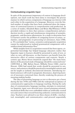Contextualizing Linguistic Input
In spite of the paramount importance of context in language devel-
opment, not much work has been done to investigate the precise
manner in which various components of language use interact with
each other in the acquisition of a language. However, even the lim-
ited number of studies that have been conducted show the impor-
tance of contextual features in comprehension and production. In
a series of studies, Elizabeth Bates and Brian MacWhinney (1982)
provided evidence to show that sentence comprehension and pro-
duction involve a rapid and simultaneous integration of semantic,
pragmatic, and discourse phenomena. In a study to determine how
L2 learners resolve the problem of competing factors of syntax, se-
mantics, and pragmatics in processing L2 utterances, Gass (1986,
p. 35) concluded that “syntax, semantics and pragmatic acquisition
cannot be understood as isolated grammatical components with a
unidirectional information flow.”
While insights from L2 acquisition research has been sparse, ex-
periential knowledge has helped language educators realize that
linguistic input to learners should be presented in units of text, or
what we now call discourse, so that learners can benefit from the
interactive effect of various components and contexts. Nearly a
century ago, Henry Sweet intuitively argued that “the main foun-
dation of the practical study of language should be connected texts”
(1899/1964, p. 100). Before Sweet, Wilhelm Vietor (1882, cited in
Howatt, 1984) had stated that words should be presented in sen-
tences, and sentences should be practiced in meaningful contexts and
not be taught as isolated, disconnected elements. Introducing iso-
lated sentences will result in pragmatic dissonance, depriving learn-
ers of necessary contextual clues, thereby rendering the process of
meaning-making harder.
The idea of presenting language as text or discourse got a boost
during the late 1970s and 1980s with the widespread acceptance of
communicative approaches to language teaching. During the early
days of communicative language teaching, attempts to contextual-
ize linguistic input were directed more toward grammar-oriented,
mechanical drills that were embedded within an artificially created
text and context than toward fostering authentic communication in
class. Teachers were advised to use three classes of drills—mechan-
ical, meaningful, and communicative—and proceed sequentially
214 Contextualizing linguistic input
 