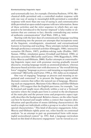 and systematically (see, for example, Christina Paulston, 1974). Me-
chanical drills permitted only a controlled student response with
only one way of saying it; meaningful drills permitted a controlled
response with more than one way of saying it; and communicative
drills permitted an open-ended response with new information. Some
of these activities and the strict sequence in which they are sup-
posed to be introduced to the learner imposed “a false reality or sit-
uations that are contrary to fact, thereby contradicting any notion
of authentic communication” (Joel Walz, 1989, p. 164).
Starting with the later days of communicative language teaching
and continuing into the present are attempts that incorporate some
of the linguistic, extralinguistic, situational, and extrasituational
features in learning and teaching. These attempts include teaching
through proficiency-oriented activities (Omaggio, 1986), interactive
scenarios (Di Pietro, 1987), problem-solving tasks (Prabhu, 1987;
Nunan, 1989a), simulation games (Crookall and Oxford, 1990), or
discourse activities (McCarthy and Carter, 1994; Riggenbach, 1999;
Celce-Murcia and Olshtain, 2000). Earlier attempts at contextualiz-
ing linguistic input start with grammar moving gradually toward
discourse, treating language mostly as atomized products, whereas
discourse-based activities start with discourse as “the overall driving
force” engaging “language as process and meaning as negotiated and
contextual” (McCarthy and Carter, 1994, p. 182, italics as in original).
One way of engaging “language as process and meaning as ne-
gotiated and contextual” is to present the linguistic input within
thematic contexts that reflect the natural use of language. Illustrat-
ing such an engagement, Marianne Celce-Murcia and Elite Olshtain
(2000, p. 195) suggest that the English past tense, for example, “can
be learned and taught most effectively within a real or a ‘fictional’
narrative where the simple past form is central to the development
of the main plot and the present tense and progressive aspect typi-
cally describes the background. Relative clauses, on the other hand,
can best be learned and taught within a context that requires iden-
tification and specification of nouns (defining characteristics): the
need to single out individuals within a group or to select items with
special characteristics.” This kind of discourse engagement, Celce-
Murcia and Olshtain rightly point out, relies heavily on contextual
analysis “in an attempt to pair up grammatical form with mean-
ingful sociocultural context” (p. 195). And, a language curriculum
based on this kind of discourse engagement “can be viewed as a re-
Contextualizing linguistic input 215
 
