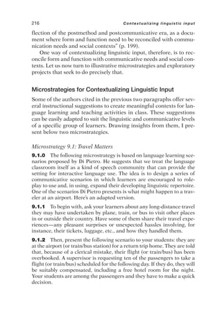 flection of the postmethod and postcommunicative era, as a docu-
ment where form and function need to be reconciled with commu-
nication needs and social contexts” (p. 199).
One way of contextualizing linguistic input, therefore, is to rec-
oncile form and function with communicative needs and social con-
texts. Let us now turn to illustrative microstrategies and exploratory
projects that seek to do precisely that.
Microstrategies for Contextualizing Linguistic Input
Some of the authors cited in the previous two paragraphs offer sev-
eral instructional suggestions to create meaningful contexts for lan-
guage learning and teaching activities in class. These suggestions
can be easily adapted to suit the linguistic and communicative levels
of a specific group of learners. Drawing insights from them, I pre-
sent below two microstrategies.
Microstrategy 9.1: Travel Matters
9.1.0 The following microstrategy is based on language learning sce-
narios proposed by Di Pietro. He suggests that we treat the language
classroom itself as a kind of speech community that can provide the
setting for interactive language use. The idea is to design a series of
communicative scenarios in which learners are encouraged to role-
play to use and, in using, expand their developing linguistic repertoire.
One of the scenarios Di Pietro presents is what might happen to a trav-
eler at an airport. Here’s an adapted version.
9.1.1 To begin with, ask your learners about any long-distance travel
they may have undertaken by plane, train, or bus to visit other places
in or outside their country. Have some of them share their travel expe-
riences—any pleasant surprises or unexpected hassles involving, for
instance, their tickets, luggage, etc., and how they handled them.
9.1.2 Then, present the following scenario to your students: they are
at the airport (or train/bus station) for a return trip home. They are told
that, because of a clerical mistake, their flight (or train/bus) has been
overbooked. A supervisor is requesting ten of the passengers to take a
flight (or train/bus) scheduled for the following day. If they do, they will
be suitably compensated, including a free hotel room for the night.
Your students are among the passengers and they have to make a quick
decision.
216 Contextualizing linguistic input
 