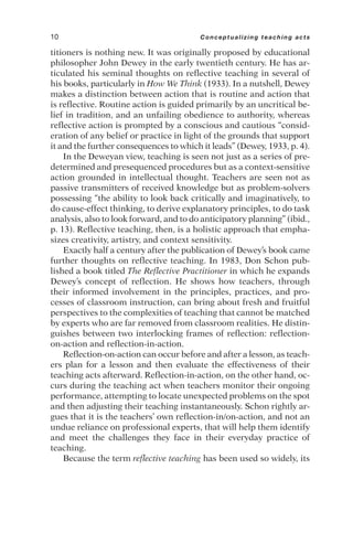 titioners is nothing new. It was originally proposed by educational
philosopher John Dewey in the early twentieth century. He has ar-
ticulated his seminal thoughts on reflective teaching in several of
his books, particularly in How We Think (1933). In a nutshell, Dewey
makes a distinction between action that is routine and action that
is reflective. Routine action is guided primarily by an uncritical be-
lief in tradition, and an unfailing obedience to authority, whereas
reflective action is prompted by a conscious and cautious “consid-
eration of any belief or practice in light of the grounds that support
it and the further consequences to which it leads” (Dewey, 1933, p. 4).
In the Deweyan view, teaching is seen not just as a series of pre-
determined and presequenced procedures but as a context-sensitive
action grounded in intellectual thought. Teachers are seen not as
passive transmitters of received knowledge but as problem-solvers
possessing “the ability to look back critically and imaginatively, to
do cause-effect thinking, to derive explanatory principles, to do task
analysis, also to look forward, and to do anticipatory planning” (ibid.,
p. 13). Reflective teaching, then, is a holistic approach that empha-
sizes creativity, artistry, and context sensitivity.
Exactly half a century after the publication of Dewey’s book came
further thoughts on reflective teaching. In 1983, Don Schon pub-
lished a book titled The Reflective Practitioner in which he expands
Dewey’s concept of reflection. He shows how teachers, through
their informed involvement in the principles, practices, and pro-
cesses of classroom instruction, can bring about fresh and fruitful
perspectives to the complexities of teaching that cannot be matched
by experts who are far removed from classroom realities. He distin-
guishes between two interlocking frames of reflection: reflection-
on-action and reflection-in-action.
Reflection-on-action can occur before and after a lesson, as teach-
ers plan for a lesson and then evaluate the effectiveness of their
teaching acts afterward. Reflection-in-action, on the other hand, oc-
curs during the teaching act when teachers monitor their ongoing
performance, attempting to locate unexpected problems on the spot
and then adjusting their teaching instantaneously. Schon rightly ar-
gues that it is the teachers’ own reflection-in/on-action, and not an
undue reliance on professional experts, that will help them identify
and meet the challenges they face in their everyday practice of
teaching.
Because the term reflective teaching has been used so widely, its
10 Conceptualizing teaching acts
 