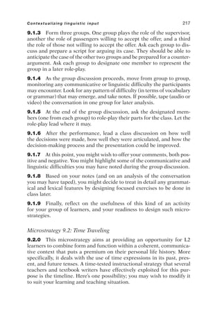 9.1.3 Form three groups. One group plays the role of the supervisor,
another the role of passengers willing to accept the offer, and a third
the role of those not willing to accept the offer. Ask each group to dis-
cuss and prepare a script for arguing its case. They should be able to
anticipate the case of the other two groups and be prepared for a counter-
argument. Ask each group to designate one member to represent the
group in a later role-play.
9.1.4 As the group discussion proceeds, move from group to group,
monitoring any communicative or linguistic difficulty the participants
may encounter. Look for any pattern of difficulty (in terms of vocabulary
or grammar) that may emerge, and take notes. If possible, tape (audio or
video) the conversation in one group for later analysis.
9.1.5 At the end of the group discussion, ask the designated mem-
bers (one from each group) to role-play their parts for the class. Let the
role-play lead where it may.
9.1.6 After the performance, lead a class discussion on how well
the decisions were made, how well they were articulated, and how the
decision-making process and the presentation could be improved.
9.1.7 At this point, you might wish to offer your comments, both pos-
itive and negative. You might highlight some of the communicative and
linguistic difficulties you may have noted during the group discussion.
9.1.8 Based on your notes (and on an analysis of the conversation
you may have taped), you might decide to treat in detail any grammat-
ical and lexical features by designing focused exercises to be done in
class later.
9.1.9 Finally, reflect on the usefulness of this kind of an activity
for your group of learners, and your readiness to design such micro-
strategies.
Microstrategy 9.2: Time Traveling
9.2.0 This microstrategy aims at providing an opportunity for L2
learners to combine form and function within a coherent, communica-
tive context that puts a premium on their personal life history. More
specifically, it deals with the use of time expressions in its past, pres-
ent, and future tenses. A time-tested instructional strategy that several
teachers and textbook writers have effectively exploited for this pur-
pose is the timeline. Here’s one possibility; you may wish to modify it
to suit your learning and teaching situation.
Contextualizing linguistic input 217
 