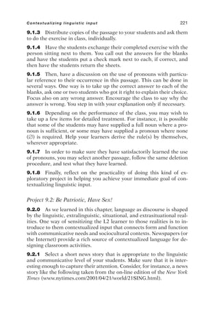 9.1.3 Distribute copies of the passage to your students and ask them
to do the exercise in class, individually.
9.1.4 Have the students exchange their completed exercise with the
person sitting next to them. You call out the answers for the blanks
and have the students put a check mark next to each, if correct, and
then have the students return the sheets.
9.1.5 Then, have a discussion on the use of pronouns with particu-
lar reference to their occurrence in this passage. This can be done in
several ways. One way is to take up the correct answer to each of the
blanks, ask one or two students who got it right to explain their choice.
Focus also on any wrong answer. Encourage the class to say why the
answer is wrong. You step in with your explanation only if necessary.
9.1.6 Depending on the performance of the class, you may wish to
take up a few items for detailed treatment. For instance, it is possible
that some of the students may have supplied a full noun where a pro-
noun is sufficient, or some may have supplied a pronoun where none
() is required. Help your learners derive the rule(s) by themselves,
wherever appropriate.
9.1.7 In order to make sure they have satisfactorily learned the use
of pronouns, you may select another passage, follow the same deletion
procedure, and test what they have learned.
9.1.8 Finally, reflect on the practicality of doing this kind of ex-
ploratory project in helping you achieve your immediate goal of con-
textualizing linguistic input.
Project 9.2: Be Patriotic, Have Sex!
9.2.0 As we learned in this chapter, language as discourse is shaped
by the linguistic, extralinguistic, situational, and extrasituational real-
ities. One way of sensitizing the L2 learner to those realities is to in-
troduce to them contextualized input that connects form and function
with communicative needs and sociocultural contexts. Newspapers (or
the Internet) provide a rich source of contextualized language for de-
signing classroom activities.
9.2.1 Select a short news story that is appropriate to the linguistic
and communicative level of your students. Make sure that it is inter-
esting enough to capture their attention. Consider, for instance, a news
story like the following taken from the on-line edition of the New York
Times (www.nytimes.com/2001/04/21/world/21SING.html).
Contextualizing linguistic input 221
 