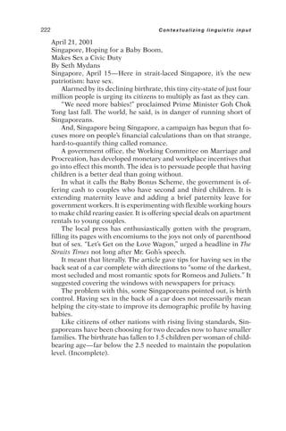 April 21, 2001
Singapore, Hoping for a Baby Boom,
Makes Sex a Civic Duty
By Seth Mydans
Singapore, April 15—Here in strait-laced Singapore, it’s the new
patriotism: have sex.
Alarmed by its declining birthrate, this tiny city-state of just four
million people is urging its citizens to multiply as fast as they can.
“We need more babies!” proclaimed Prime Minister Goh Chok
Tong last fall. The world, he said, is in danger of running short of
Singaporeans.
And, Singapore being Singapore, a campaign has begun that fo-
cuses more on people’s financial calculations than on that strange,
hard-to-quantify thing called romance.
A government office, the Working Committee on Marriage and
Procreation, has developed monetary and workplace incentives that
go into effect this month. The idea is to persuade people that having
children is a better deal than going without.
In what it calls the Baby Bonus Scheme, the government is of-
fering cash to couples who have second and third children. It is
extending maternity leave and adding a brief paternity leave for
government workers. It is experimenting with flexible working hours
to make child rearing easier. It is offering special deals on apartment
rentals to young couples.
The local press has enthusiastically gotten with the program,
filling its pages with encomiums to the joys not only of parenthood
but of sex. “Let’s Get on the Love Wagon,” urged a headline in The
Straits Times not long after Mr. Goh’s speech.
It meant that literally. The article gave tips for having sex in the
back seat of a car complete with directions to “some of the darkest,
most secluded and most romantic spots for Romeos and Juliets.” It
suggested covering the windows with newspapers for privacy.
The problem with this, some Singaporeans pointed out, is birth
control. Having sex in the back of a car does not necessarily mean
helping the city-state to improve its demographic profile by having
babies.
Like citizens of other nations with rising living standards, Sin-
gaporeans have been choosing for two decades now to have smaller
families. The birthrate has fallen to 1.5 children per woman of child-
bearing age—far below the 2.5 needed to maintain the population
level. (Incomplete).
222 Contextualizing linguistic input
 