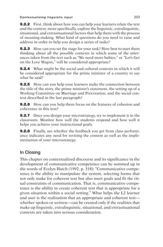9.2.2 First, think about how you can help your learners relate the text
and the context; more specifically, explore the linguistic, extralinguistic,
situational, and extrasituational factors that help them with the process
of meaning-making. What kind of questions do you need to raise and
address in order to help you design a series of tasks?
9.2.3 How can you set the stage for your task? How best to start them
thinking about all the possible contexts in which some of the utter-
ances taken from the text such as “We need more babies,” or “Let’s Get
on the Love Wagon,” will be considered appropriate?
9.2.4 What might be the social and cultural contexts in which it will
be considered appropriate for the prime minister of a country to say
what he said?
9.2.5 How can you help your learners make the connection between
the title of the story, the prime minister’s statement, the setting up of a
Working Committee on Marriage and Procreation, and the social con-
text described in the last paragraph?
9.2.6 How can you help them focus on the features of cohesion and
coherence in this text?
9.2.7 Once you design your microstrategy, try to implement it in the
classroom. Monitor how well the students respond and how well it
helps you achieve your instructional goals.
9.2.8 Finally, see whether the feedback you get from class perform-
ance indicates any need for revising the content as well as the imple-
mentation of your microstrategy.
In Closing
This chapter on contextualized discourse and its significance in the
development of communicative competence can be summed up in
the words of Evelyn Hatch (1992, p. 318): “Communicative compe-
tence is the ability to manipulate the system, selecting forms that
not only make for coherent text but also meet goals and fit the rit-
ual constraints of communication. That is, communicative compe-
tence is the ability to create coherent text that is appropriate for a
given situation within a social setting.” What helps the L2 learner
and user is the realization that an appropriate and coherent text—
whether spoken or written—can be created only if the realities that
make up linguistic, extralinguistic, situational, and extrasituational
contexts are taken into serious consideration.
Contextualizing linguistic input 223
 