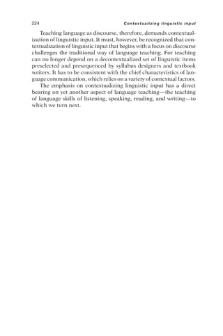 Teaching language as discourse, therefore, demands contextual-
ization of linguistic input. It must, however, be recognized that con-
textualization of linguistic input that begins with a focus on discourse
challenges the traditional way of language teaching. For teaching
can no longer depend on a decontextualized set of linguistic items
preselected and presequenced by syllabus designers and textbook
writers. It has to be consistent with the chief characteristics of lan-
guage communication, which relies on a variety of contextual factors.
The emphasis on contextualizing linguistic input has a direct
bearing on yet another aspect of language teaching—the teaching
of language skills of listening, speaking, reading, and writing—to
which we turn next.
224 Contextualizing linguistic input
 
