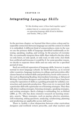 C H A P T E R 1 0
Integrating L a n g u a g e S k i l l s
“It’s like dividing water; it flows back together again.”
—DIRECTOR OF A LANGUAGE INSTITUTE,
on separating language skills (Cited in Selinker
and Tomlin, 1986, p. 229)
In the previous chapter, we learned that there exists a deep and in-
separable connection between language use and the context in which
it is embedded. A different kind of connectedness exists in the way
we use the primary skills of language identified traditionally as lis-
tening, speaking, reading, and writing. In the practice of everyday
life, we continually integrate these skills. Rare indeed is the day when
we only listen, or only speak, or only read, or only write. Just think
how artificial and tiresome it would be if, for some peculiar reason,
we decide to separate these skills and use only one for a specified
period of time.
Such an artificial separation of language skills, however, is quite
normal in most language schools. In North America, as in several
other countries, language institutes in colleges and universities offer
classes based on isolated skills and proficiency levels with course ti-
tles such as Beginning Reading, Intermediate Listening, or Advanced
Writing. Curriculum designers and textbook writers have long been
using the separation of skills as a guiding principle for syllabus con-
struction and materials production. They even try to narrowly link
a particular skill with a particular set of learning strategies. They thus
talk about reading strategies, listening strategies, speaking strategies,
and writing strategies. Such a linkage is misleading; for, as Oxford
(2001, p. 19), who has done extensive research on learning strate-
gies, asserts, “Many strategies, such as paying selective attention,
self-evaluating, asking questions, analyzing, synthesizing, planning
and predicting are applicable across skill areas.”
There is, luckily, a clear disjunction between what curriculum
designers and textbook writers prescribe, and what teachers and
 