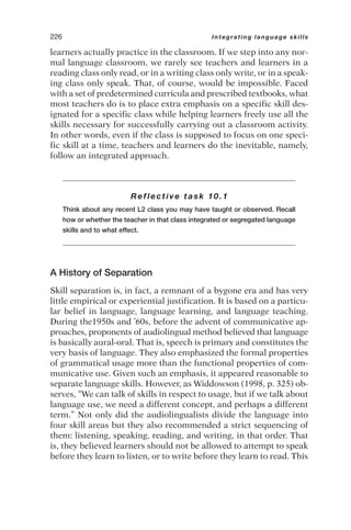 learners actually practice in the classroom. If we step into any nor-
mal language classroom, we rarely see teachers and learners in a
reading class only read, or in a writing class only write, or in a speak-
ing class only speak. That, of course, would be impossible. Faced
with a set of predetermined curricula and prescribed textbooks, what
most teachers do is to place extra emphasis on a specific skill des-
ignated for a specific class while helping learners freely use all the
skills necessary for successfully carrying out a classroom activity.
In other words, even if the class is supposed to focus on one speci-
fic skill at a time, teachers and learners do the inevitable, namely,
follow an integrated approach.
Reflective task 10.1
Think about any recent L2 class you may have taught or observed. Recall
how or whether the teacher in that class integrated or segregated language
skills and to what effect.
A History of Separation
Skill separation is, in fact, a remnant of a bygone era and has very
little empirical or experiential justification. It is based on a particu-
lar belief in language, language learning, and language teaching.
During the1950s and ’60s, before the advent of communicative ap-
proaches, proponents of audiolingual method believed that language
is basically aural-oral. That is, speech is primary and constitutes the
very basis of language. They also emphasized the formal properties
of grammatical usage more than the functional properties of com-
municative use. Given such an emphasis, it appeared reasonable to
separate language skills. However, as Widdowson (1998, p. 325) ob-
serves, “We can talk of skills in respect to usage, but if we talk about
language use, we need a different concept, and perhaps a different
term.” Not only did the audiolingualists divide the language into
four skill areas but they also recommended a strict sequencing of
them: listening, speaking, reading, and writing, in that order. That
is, they believed learners should not be allowed to attempt to speak
before they learn to listen, or to write before they learn to read. This
226 Integrating language skills
 