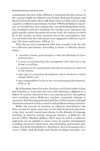 meaning has become rather diffused. Concerned that the essence of
the concept might get diluted even further, Kenneth Zeichner and
Daniel Liston thought it fit to talk about what it is that will not make
a teacher a reflective practitioner. In their 1996 book Reflective Teach-
ing: An Introduction, they caution that “not all thinking about teach-
ing constitutes reflective teaching. If a teacher never questions the
goals and the values that guide his or her work, the context in which
he or she teaches, or never examines his or her assumptions, then
it is our belief that this individual is not engaged in reflective teach-
ing” (Zeichner and Liston, 1996, p. 1).
They then go on to summarize what they consider to be the role
of a reflective practitioner. According to them, a reflective practi-
tioner
• “examines, frames, and attempts to solve the dilemmas of class-
room practice;
• is aware of and questions the assumptions and values he or she
brings to teaching;
• is attentive to the institutional and cultural contexts in which he
or she teaches;
• takes part in curriculum development and is involved in school
change efforts; and
• takes responsibility for his or her own professional development”
(ibid., p. 6).
By delineating these five roles, Zeichner and Liston make it clear
that learning to teach does not end with obtaining a diploma or a
degree in teacher education but is an ongoing process throughout
one’s teaching career. Reflective teachers constantly attempt to
maximize their learning potential and that of their learners through
classroom-oriented action research and problem-solving activities.
While the concept of teachers as reflective practitioners has
been around for quite some time in the field of general education,
it has only recently started percolating in the domain of language
teaching. In Training Foreign Language Teachers: A Reflective Ap-
proach (1991), Michael Wallace offers ways in which a reflective
approach can be applied to many areas of teacher development,
including classroom observation, microteaching, and teacher edu-
cation. In a book titled Reflective Teaching in Second Language Class-
rooms (1994), Jack Richards and Charles Lockhart introduce sec-
Conceptualizing teaching acts 11
 