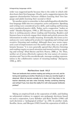 order was suggested partly because that is the order in which chil-
dren learn their first language. Clearly, such a suggestion ignores the
apparent dissimilarities between children learning their first lan-
guage and adults learning their second or third.
Yet another point to remember is that audiolingualists divided the
four language skills into two categories: active and passive. Speaking
and writing were considered active skills, and reading and listening
were considered passive skills. Today, such a suggestion “makes us
smile” (Sandra Savignon, 1990, p. 207) because we now know that
there is nothing passive about reading and listening. Readers and
listeners have to actively engage their minds and actively process the
information in order to make meaning. Eventually, the terms active
and passive were replaced by productive (speaking and writing) and
receptive (listening and reading). Although these new terms repre-
sent a sort of improvement over the earlier ones, they, too, are prob-
lematic because “it is now generally agreed that effective listening
and reading require as much attention and mental activity as speak-
ing and writing” (Paul Davies and Eric Pearse, 2000, p. 74). Thus,
neither set of terms effectively captures the true nature of commu-
nication and “lost in this encode/decode, message-sending represen-
tation is the collaborative nature of meaning-making” (Savignon,
1990, p. 207).
Reflective task 10.2
There are textbooks that combine reading and writing as one unit, and lis-
tening and speaking as another. Recall any L2 class you recently taught or
observed. What do learners actually do in class: don’t they listen to the
teacher attentively and take notes furiously, thereby combining listening
and writing? If yes, how does this reality fit in with what popular textbooks
profess?
Taking an empirical look at the separation of skills, and finding
no substantial evidence to support any pedagogic decisions based
on such a separation, Larry Selinker and Russ Tomlin (1986) call
such decisions a “pedagogical artifact” (p. 230). In another study,
Swaffar, Arens, and Morgan (1982) found the separation of skills to
Integrating language skills 227
 