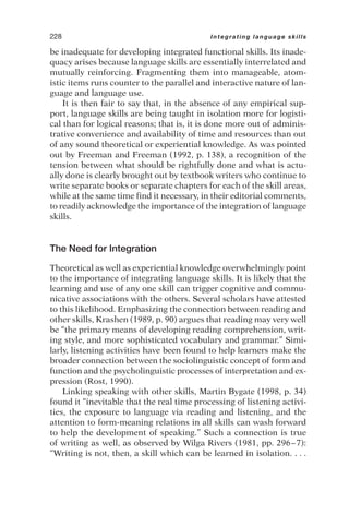 be inadequate for developing integrated functional skills. Its inade-
quacy arises because language skills are essentially interrelated and
mutually reinforcing. Fragmenting them into manageable, atom-
istic items runs counter to the parallel and interactive nature of lan-
guage and language use.
It is then fair to say that, in the absence of any empirical sup-
port, language skills are being taught in isolation more for logisti-
cal than for logical reasons; that is, it is done more out of adminis-
trative convenience and availability of time and resources than out
of any sound theoretical or experiential knowledge. As was pointed
out by Freeman and Freeman (1992, p. 138), a recognition of the
tension between what should be rightfully done and what is actu-
ally done is clearly brought out by textbook writers who continue to
write separate books or separate chapters for each of the skill areas,
while at the same time find it necessary, in their editorial comments,
to readily acknowledge the importance of the integration of language
skills.
The Need for Integration
Theoretical as well as experiential knowledge overwhelmingly point
to the importance of integrating language skills. It is likely that the
learning and use of any one skill can trigger cognitive and commu-
nicative associations with the others. Several scholars have attested
to this likelihood. Emphasizing the connection between reading and
other skills, Krashen (1989, p. 90) argues that reading may very well
be “the primary means of developing reading comprehension, writ-
ing style, and more sophisticated vocabulary and grammar.” Simi-
larly, listening activities have been found to help learners make the
broader connection between the sociolinguistic concept of form and
function and the psycholinguistic processes of interpretation and ex-
pression (Rost, 1990).
Linking speaking with other skills, Martin Bygate (1998, p. 34)
found it “inevitable that the real time processing of listening activi-
ties, the exposure to language via reading and listening, and the
attention to form-meaning relations in all skills can wash forward
to help the development of speaking.” Such a connection is true
of writing as well, as observed by Wilga Rivers (1981, pp. 296–7):
“Writing is not, then, a skill which can be learned in isolation. . . .
228 Integrating language skills
 