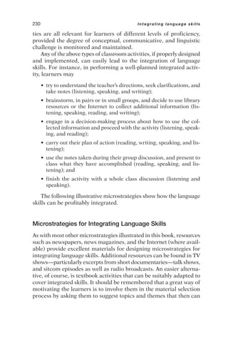 ties are all relevant for learners of different levels of proficiency,
provided the degree of conceptual, communicative, and linguistic
challenge is monitored and maintained.
Any of the above types of classroom activities, if properly designed
and implemented, can easily lead to the integration of language
skills. For instance, in performing a well-planned integrated activ-
ity, learners may
• try to understand the teacher’s directions, seek clarifications, and
take notes (listening, speaking, and writing);
• brainstorm, in pairs or in small groups, and decide to use library
resources or the Internet to collect additional information (lis-
tening, speaking, reading, and writing);
• engage in a decision-making process about how to use the col-
lected information and proceed with the activity (listening, speak-
ing, and reading);
• carry out their plan of action (reading, writing, speaking, and lis-
tening);
• use the notes taken during their group discussion, and present to
class what they have accomplished (reading, speaking, and lis-
tening); and
• finish the activity with a whole class discussion (listening and
speaking).
The following illustrative microstrategies show how the language
skills can be profitably integrated.
Microstrategies for Integrating Language Skills
As with most other microstrategies illustrated in this book, resources
such as newspapers, news magazines, and the Internet (where avail-
able) provide excellent materials for designing microstrategies for
integrating language skills. Additional resources can be found in TV
shows—particularly excerpts from short documentaries—talk shows,
and sitcom episodes as well as radio broadcasts. An easier alterna-
tive, of course, is textbook activities that can be suitably adapted to
cover integrated skills. It should be remembered that a great way of
motivating the learners is to involve them in the material selection
process by asking them to suggest topics and themes that then can
230 Integrating language skills
 