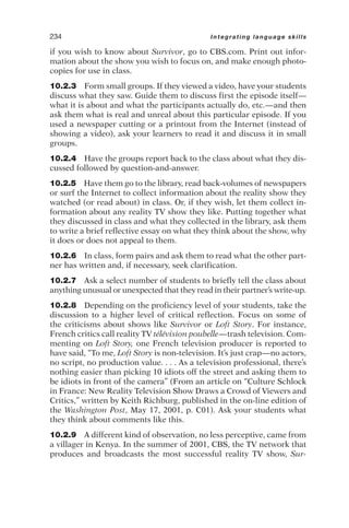 if you wish to know about Survivor, go to CBS.com. Print out infor-
mation about the show you wish to focus on, and make enough photo-
copies for use in class.
10.2.3 Form small groups. If they viewed a video, have your students
discuss what they saw. Guide them to discuss first the episode itself—
what it is about and what the participants actually do, etc.—and then
ask them what is real and unreal about this particular episode. If you
used a newspaper cutting or a printout from the Internet (instead of
showing a video), ask your learners to read it and discuss it in small
groups.
10.2.4 Have the groups report back to the class about what they dis-
cussed followed by question-and-answer.
10.2.5 Have them go to the library, read back-volumes of newspapers
or surf the Internet to collect information about the reality show they
watched (or read about) in class. Or, if they wish, let them collect in-
formation about any reality TV show they like. Putting together what
they discussed in class and what they collected in the library, ask them
to write a brief reflective essay on what they think about the show, why
it does or does not appeal to them.
10.2.6 In class, form pairs and ask them to read what the other part-
ner has written and, if necessary, seek clarification.
10.2.7 Ask a select number of students to briefly tell the class about
anything unusual or unexpected that they read in their partner’s write-up.
10.2.8 Depending on the proficiency level of your students, take the
discussion to a higher level of critical reflection. Focus on some of
the criticisms about shows like Survivor or Loft Story. For instance,
French critics call reality TV télévision poubelle—trash television. Com-
menting on Loft Story, one French television producer is reported to
have said, “To me, Loft Story is non-television. It’s just crap—no actors,
no script, no production value. . . . As a television professional, there’s
nothing easier than picking 10 idiots off the street and asking them to
be idiots in front of the camera” (From an article on “Culture Schlock
in France: New Reality Television Show Draws a Crowd of Viewers and
Critics,” written by Keith Richburg, published in the on-line edition of
the Washington Post, May 17, 2001, p. C01). Ask your students what
they think about comments like this.
10.2.9 A different kind of observation, no less perceptive, came from
a villager in Kenya. In the summer of 2001, CBS, the TV network that
produces and broadcasts the most successful reality TV show, Sur-
234 Integrating language skills
 