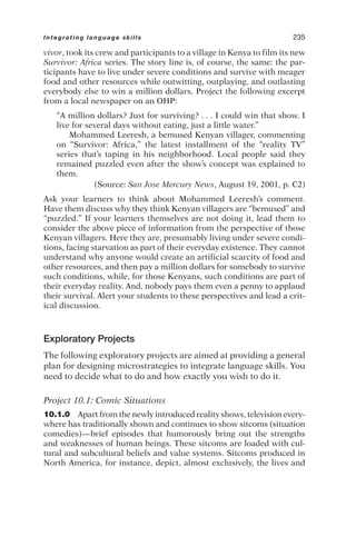 vivor, took its crew and participants to a village in Kenya to film its new
Survivor: Africa series. The story line is, of course, the same: the par-
ticipants have to live under severe conditions and survive with meager
food and other resources while outwitting, outplaying, and outlasting
everybody else to win a million dollars. Project the following excerpt
from a local newspaper on an OHP:
“A million dollars? Just for surviving? . . . I could win that show. I
live for several days without eating, just a little water.”
Mohammed Leeresh, a bemused Kenyan villager, commenting
on “Survivor: Africa,” the latest installment of the “reality TV”
series that’s taping in his neighborhood. Local people said they
remained puzzled even after the show’s concept was explained to
them.
(Source: San Jose Mercury News, August 19, 2001, p. C2)
Ask your learners to think about Mohammed Leeresh’s comment.
Have them discuss why they think Kenyan villagers are “bemused” and
“puzzled.” If your learners themselves are not doing it, lead them to
consider the above piece of information from the perspective of those
Kenyan villagers. Here they are, presumably living under severe condi-
tions, facing starvation as part of their everyday existence. They cannot
understand why anyone would create an artificial scarcity of food and
other resources, and then pay a million dollars for somebody to survive
such conditions, while, for those Kenyans, such conditions are part of
their everyday reality. And, nobody pays them even a penny to applaud
their survival. Alert your students to these perspectives and lead a crit-
ical discussion.
Exploratory Projects
The following exploratory projects are aimed at providing a general
plan for designing microstrategies to integrate language skills. You
need to decide what to do and how exactly you wish to do it.
Project 10.1: Comic Situations
10.1.0 Apart from the newly introduced reality shows, television every-
where has traditionally shown and continues to show sitcoms (situation
comedies)—brief episodes that humorously bring out the strengths
and weaknesses of human beings. These sitcoms are loaded with cul-
tural and subcultural beliefs and value systems. Sitcoms produced in
North America, for instance, depict, almost exclusively, the lives and
Integrating language skills 235
 