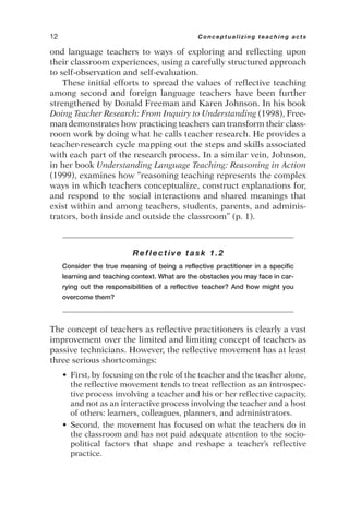 ond language teachers to ways of exploring and reflecting upon
their classroom experiences, using a carefully structured approach
to self-observation and self-evaluation.
These initial efforts to spread the values of reflective teaching
among second and foreign language teachers have been further
strengthened by Donald Freeman and Karen Johnson. In his book
Doing Teacher Research: From Inquiry to Understanding (1998), Free-
man demonstrates how practicing teachers can transform their class-
room work by doing what he calls teacher research. He provides a
teacher-research cycle mapping out the steps and skills associated
with each part of the research process. In a similar vein, Johnson,
in her book Understanding Language Teaching: Reasoning in Action
(1999), examines how “reasoning teaching represents the complex
ways in which teachers conceptualize, construct explanations for,
and respond to the social interactions and shared meanings that
exist within and among teachers, students, parents, and adminis-
trators, both inside and outside the classroom” (p. 1).
Reflective task 1.2
Consider the true meaning of being a reflective practitioner in a specific
learning and teaching context. What are the obstacles you may face in car-
rying out the responsibilities of a reflective teacher? And how might you
overcome them?
The concept of teachers as reflective practitioners is clearly a vast
improvement over the limited and limiting concept of teachers as
passive technicians. However, the reflective movement has at least
three serious shortcomings:
• First, by focusing on the role of the teacher and the teacher alone,
the reflective movement tends to treat reflection as an introspec-
tive process involving a teacher and his or her reflective capacity,
and not as an interactive process involving the teacher and a host
of others: learners, colleagues, planners, and administrators.
• Second, the movement has focused on what the teachers do in
the classroom and has not paid adequate attention to the socio-
political factors that shape and reshape a teacher’s reflective
practice.
12 Conceptualizing teaching acts
 