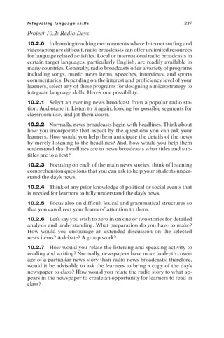 Project 10.2: Radio Days
10.2.0 In learning/teaching environments where Internet surfing and
videotaping are difficult, radio broadcasts can offer unlimited resources
for language related activities. Local or international radio broadcasts in
certain target languages, particularly English, are readily available in
many countries. Generally, radio broadcasts offer a variety of programs
including songs, music, news items, speeches, interviews, and sports
commentaries. Depending on the interest and proficiency level of your
learners, select any of these programs for designing a microstrategy to
integrate language skills. Here’s one possibility.
10.2.1 Select an evening news broadcast from a popular radio sta-
tion. Audiotape it. Listen to it again, looking for possible segments for
classroom use, and jot them down.
10.2.2 Normally, news broadcasts begin with headlines. Think about
how you incorporate that aspect by the questions you can ask your
learners. How would you help them anticipate the details of the news
by merely listening to the headlines? And, how would you help them
understand that headlines are to news broadcasts what titles and sub-
titles are to a text?
10.2.3 Focusing on each of the main news stories, think of listening
comprehension questions that you can ask to help your students under-
stand the day’s news.
10.2.4 Think of any prior knowledge of political or social events that
is needed for learners to fully understand the day’s news.
10.2.5 Focus also on difficult lexical and grammatical structures so
that you can direct your learners’ attention to them.
10.2.6 Let’s say you wish to zero in on one or two stories for detailed
analysis and understanding. What preparation do you have to make?
How would you encourage an extended discussion on the selected
news items? A debate? A group work?
10.2.7 How would you relate the listening and speaking activity to
reading and writing? Normally, newspapers have more in-depth cover-
age of a particular news story than radio news broadcasts; therefore,
would it be advisable to ask the learners to bring a copy of the day’s
newspaper to class? How would you relate the radio story to what ap-
pears in the newspaper to create an opportunity for learners to read in
class?
Integrating language skills 237
 
