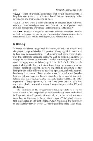 10.2.8 Think of a writing assignment that would be appropriate to
help learners connect the radio news broadcast, the same story in the
newspaper, and their discussion in class.
10.2.9 If you teach a class consisting of students from different
countries, how would you make use of the rich array of political and
cultural background knowledge that is available in the class?
10.2.10 Think of a project in which the learners consult the library
or surf the Internet to gather more information about any news item
discussed in class, write a brief report, and present it in class.
In Closing
What we learn from the general discussion, the microstrategies, and
the project proposals is that integration of language skills is natural
to language communication. By designing and using microstrate-
gies that integrate language skills, we will be assisting learners to
engage in classroom activities that involve a meaningful and simul-
taneous engagement with language in use. As Oxford (2000, p. 18)
puts it eloquently, for the instructional loom to produce a large,
strong, beautiful, colorful tapestry, the strands consisting of the
four primary skills of listening, reading, speaking, and writing must
be closely interwoven. I have tried to show in this chapter that the
best way of interweaving the four strands is to go beyond the limi-
tations of commercially available textbooks that are still based on the
separation of language skills, and learn to exploit various resources
and channels of communication such as newspapers, radio, TV, and
the Internet.
The emphasis on the integration of language skills is a logical
continuation of the emphasis on contextualizing input embedded
in linguistic, extralinguistic, situational, and extrasituational con-
texts that we discussed in the previous chapter. This logical connec-
tion is extended in the next chapter, where we look at the relevance
of the social context in which L2 learning and teaching takes place.
238 Integrating language skills
 