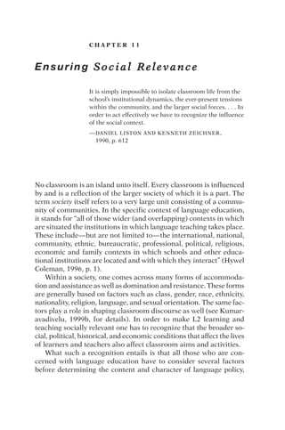 C H A P T E R 1 1
Ensuring S o c i a l R e l e v a n c e
It is simply impossible to isolate classroom life from the
school’s institutional dynamics, the ever-present tensions
within the community, and the larger social forces. . . . In
order to act effectively we have to recognize the influence
of the social context.
—DANIEL LISTON AND KENNETH ZEICHNER,
1990, p. 612
No classroom is an island unto itself. Every classroom is influenced
by and is a reflection of the larger society of which it is a part. The
term society itself refers to a very large unit consisting of a commu-
nity of communities. In the specific context of language education,
it stands for “all of those wider (and overlapping) contexts in which
are situated the institutions in which language teaching takes place.
These include—but are not limited to—the international, national,
community, ethnic, bureaucratic, professional, political, religious,
economic and family contexts in which schools and other educa-
tional institutions are located and with which they interact” (Hywel
Coleman, 1996, p. 1).
Within a society, one comes across many forms of accommoda-
tion and assistance as well as domination and resistance. These forms
are generally based on factors such as class, gender, race, ethnicity,
nationality, religion, language, and sexual orientation. The same fac-
tors play a role in shaping classroom discourse as well (see Kumar-
avadivelu, 1999b, for details). In order to make L2 learning and
teaching socially relevant one has to recognize that the broader so-
cial, political, historical, and economic conditions that affect the lives
of learners and teachers also affect classroom aims and activities.
What such a recognition entails is that all those who are con-
cerned with language education have to consider several factors
before determining the content and character of language policy,
 