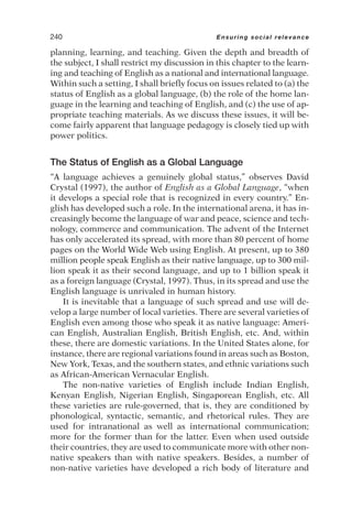 planning, learning, and teaching. Given the depth and breadth of
the subject, I shall restrict my discussion in this chapter to the learn-
ing and teaching of English as a national and international language.
Within such a setting, I shall briefly focus on issues related to (a) the
status of English as a global language, (b) the role of the home lan-
guage in the learning and teaching of English, and (c) the use of ap-
propriate teaching materials. As we discuss these issues, it will be-
come fairly apparent that language pedagogy is closely tied up with
power politics.
The Status of English as a Global Language
“A language achieves a genuinely global status,” observes David
Crystal (1997), the author of English as a Global Language, “when
it develops a special role that is recognized in every country.” En-
glish has developed such a role. In the international arena, it has in-
creasingly become the language of war and peace, science and tech-
nology, commerce and communication. The advent of the Internet
has only accelerated its spread, with more than 80 percent of home
pages on the World Wide Web using English. At present, up to 380
million people speak English as their native language, up to 300 mil-
lion speak it as their second language, and up to 1 billion speak it
as a foreign language (Crystal, 1997). Thus, in its spread and use the
English language is unrivaled in human history.
It is inevitable that a language of such spread and use will de-
velop a large number of local varieties. There are several varieties of
English even among those who speak it as native language: Ameri-
can English, Australian English, British English, etc. And, within
these, there are domestic variations. In the United States alone, for
instance, there are regional variations found in areas such as Boston,
New York, Texas, and the southern states, and ethnic variations such
as African-American Vernacular English.
The non-native varieties of English include Indian English,
Kenyan English, Nigerian English, Singaporean English, etc. All
these varieties are rule-governed, that is, they are conditioned by
phonological, syntactic, semantic, and rhetorical rules. They are
used for intranational as well as international communication;
more for the former than for the latter. Even when used outside
their countries, they are used to communicate more with other non-
native speakers than with native speakers. Besides, a number of
non-native varieties have developed a rich body of literature and
240 Ensuring social relevance
 
