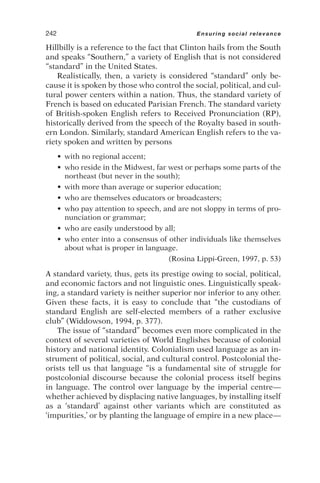 Hillbilly is a reference to the fact that Clinton hails from the South
and speaks “Southern,” a variety of English that is not considered
“standard” in the United States.
Realistically, then, a variety is considered “standard” only be-
cause it is spoken by those who control the social, political, and cul-
tural power centers within a nation. Thus, the standard variety of
French is based on educated Parisian French. The standard variety
of British-spoken English refers to Received Pronunciation (RP),
historically derived from the speech of the Royalty based in south-
ern London. Similarly, standard American English refers to the va-
riety spoken and written by persons
• with no regional accent;
• who reside in the Midwest, far west or perhaps some parts of the
northeast (but never in the south);
• with more than average or superior education;
• who are themselves educators or broadcasters;
• who pay attention to speech, and are not sloppy in terms of pro-
nunciation or grammar;
• who are easily understood by all;
• who enter into a consensus of other individuals like themselves
about what is proper in language.
(Rosina Lippi-Green, 1997, p. 53)
A standard variety, thus, gets its prestige owing to social, political,
and economic factors and not linguistic ones. Linguistically speak-
ing, a standard variety is neither superior nor inferior to any other.
Given these facts, it is easy to conclude that “the custodians of
standard English are self-elected members of a rather exclusive
club” (Widdowson, 1994, p. 377).
The issue of “standard” becomes even more complicated in the
context of several varieties of World Englishes because of colonial
history and national identity. Colonialism used language as an in-
strument of political, social, and cultural control. Postcolonial the-
orists tell us that language “is a fundamental site of struggle for
postcolonial discourse because the colonial process itself begins
in language. The control over language by the imperial centre—
whether achieved by displacing native languages, by installing itself
as a ‘standard’ against other variants which are constituted as
‘impurities,’ or by planting the language of empire in a new place—
242 Ensuring social relevance
 