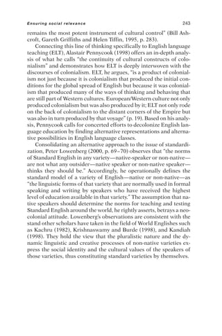 remains the most potent instrument of cultural control” (Bill Ash-
croft, Gareth Griffiths and Helen Tiffin, 1995, p. 283).
Connecting this line of thinking specifically to English language
teaching (ELT), Alastair Pennycook (1998) offers an in-depth analy-
sis of what he calls “the continuity of cultural constructs of colo-
nialism” and demonstrates how ELT is deeply interwoven with the
discourses of colonialism. ELT, he argues, “is a product of colonial-
ism not just because it is colonialism that produced the initial con-
ditions for the global spread of English but because it was colonial-
ism that produced many of the ways of thinking and behaving that
are still part of Western cultures. European/Western culture not only
produced colonialism but was also produced by it; ELT not only rode
on the back of colonialism to the distant corners of the Empire but
was also in turn produced by that voyage” (p. 19). Based on his analy-
sis, Pennycook calls for concerted efforts to decolonize English lan-
guage education by finding alternative representations and alterna-
tive possibilities in English language classes.
Consolidating an alternative approach to the issue of standardi-
zation, Peter Lowenberg (2000, p. 69–70) observes that “the norms
of Standard English in any variety—native-speaker or non-native—
are not what any outsider—native speaker or non-native speaker—
thinks they should be.” Accordingly, he operationally defines the
standard model of a variety of English—native or non-native—as
“the linguistic forms of that variety that are normally used in formal
speaking and writing by speakers who have received the highest
level of education available in that variety.” The assumption that na-
tive speakers should determine the norms for teaching and testing
Standard English around the world, he rightly asserts, betrays a neo-
colonial attitude. Lowenberg’s observations are consistent with the
stand other scholars have taken in the field of World Englishes such
as Kachru (1982), Krishnaswamy and Burde (1998), and Kandiah
(1998). They hold the view that the pluralistic nature and the dy-
namic linguistic and creative processes of non-native varieties ex-
press the social identity and the cultural values of the speakers of
those varieties, thus constituting standard varieties by themselves.
Ensuring social relevance 243
 