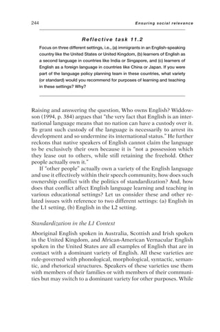 Reflective task 11.2
Focus on three different settings, i.e., (a) immigrants in an English-speaking
country like the United States or United Kingdom, (b) learners of English as
a second language in countries like India or Singapore, and (c) learners of
English as a foreign language in countries like China or Japan. If you were
part of the language policy planning team in these countries, what variety
(or standard) would you recommend for purposes of learning and teaching
in these settings? Why?
Raising and answering the question, Who owns English? Widdow-
son (1994, p. 384) argues that “the very fact that English is an inter-
national language means that no nation can have a custody over it.
To grant such custody of the language is necessarily to arrest its
development and so undermine its international status.” He further
reckons that native speakers of English cannot claim the language
to be exclusively their own because it is “not a possession which
they lease out to others, while still retaining the freehold. Other
people actually own it.”
If “other people” actually own a variety of the English language
and use it effectively within their speech community, how does such
ownership conflict with the politics of standardization? And, how
does that conflict affect English language learning and teaching in
various educational settings? Let us consider these and other re-
lated issues with reference to two different settings: (a) English in
the L1 setting, (b) English in the L2 setting.
Standardization in the L1 Context
Aboriginal English spoken in Australia, Scottish and Irish spoken
in the United Kingdom, and African-American Vernacular English
spoken in the United States are all examples of English that are in
contact with a dominant variety of English. All these varieties are
rule-governed with phonological, morphological, syntactic, seman-
tic, and rhetorical structures. Speakers of these varieties use them
with members of their families or with members of their communi-
ties but may switch to a dominant variety for other purposes. While
244 Ensuring social relevance
 