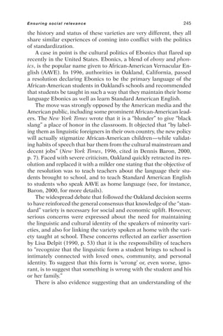 the history and status of these varieties are very different, they all
share similar experiences of coming into conflict with the politics
of standardization.
A case in point is the cultural politics of Ebonics that flared up
recently in the United States. Ebonics, a blend of ebony and phon-
ics, is the popular name given to African-American Vernacular En-
glish (AAVE). In 1996, authorities in Oakland, California, passed
a resolution declaring Ebonics to be the primary language of the
African-American students in Oakland’s schools and recommended
that students be taught in such a way that they maintain their home
language Ebonics as well as learn Standard American English.
The move was strongly opposed by the American media and the
American public, including some prominent African-American lead-
ers. The New York Times wrote that it is a “blunder” to give “black
slang” a place of honor in the classroom. It objected that “by label-
ing them as linguistic foreigners in their own country, the new policy
will actually stigmatize African-American children—while validat-
ing habits of speech that bar them from the cultural mainstream and
decent jobs” (New York Times, 1996, cited in Dennis Baron, 2000,
p. 7). Faced with severe criticism, Oakland quickly retracted its res-
olution and replaced it with a milder one stating that the objective of
the resolution was to teach teachers about the language their stu-
dents brought to school, and to teach Standard American English
to students who speak AAVE as home language (see, for instance,
Baron, 2000, for more details).
The widespread debate that followed the Oakland decision seems
to have reinforced the general consensus that knowledge of the “stan-
dard” variety is necessary for social and economic uplift. However,
serious concerns were expressed about the need for maintaining
the linguistic and cultural identity of the speakers of minority vari-
eties, and also for linking the variety spoken at home with the vari-
ety taught at school. These concerns reflected an earlier assertion
by Lisa Delpit (1990, p. 53) that it is the responsibility of teachers
to “recognize that the linguistic form a student brings to school is
intimately connected with loved ones, community, and personal
identity. To suggest that this form is ‘wrong’ or, even worse, igno-
rant, is to suggest that something is wrong with the student and his
or her family.”
There is also evidence suggesting that an understanding of the
Ensuring social relevance 245
 