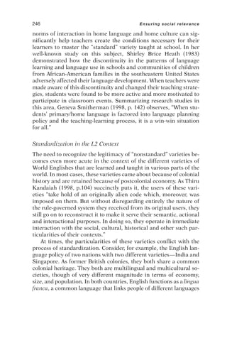 norms of interaction in home language and home culture can sig-
nificantly help teachers create the conditions necessary for their
learners to master the “standard” variety taught at school. In her
well-known study on this subject, Shirley Brice Heath (1983)
demonstrated how the discontinuity in the patterns of language
learning and language use in schools and communities of children
from African-American families in the southeastern United States
adversely affected their language development. When teachers were
made aware of this discontinuity and changed their teaching strate-
gies, students were found to be more active and more motivated to
participate in classroom events. Summarizing research studies in
this area, Geneva Smitherman (1998, p. 142) observes, “When stu-
dents’ primary/home language is factored into language planning
policy and the teaching-learning process, it is a win-win situation
for all.”
Standardization in the L2 Context
The need to recognize the legitimacy of “nonstandard” varieties be-
comes even more acute in the context of the different varieties of
World Englishes that are learned and taught in various parts of the
world. In most cases, these varieties came about because of colonial
history and are retained because of postcolonial economy. As Thiru
Kandaiah (1998, p.104) succinctly puts it, the users of these vari-
eties “take hold of an originally alien code which, moreover, was
imposed on them. But without disregarding entirely the nature of
the rule-governed system they received from its original users, they
still go on to reconstruct it to make it serve their semantic, actional
and interactional purposes. In doing so, they operate in immediate
interaction with the social, cultural, historical and other such par-
ticularities of their contexts.”
At times, the particularities of these varieties conflict with the
process of standardization. Consider, for example, the English lan-
guage policy of two nations with two different varieties—India and
Singapore. As former British colonies, they both share a common
colonial heritage. They both are multilingual and multicultural so-
cieties, though of very different magnitude in terms of economy,
size, and population. In both countries, English functions as a lingua
franca, a common language that links people of different languages
246 Ensuring social relevance
 
