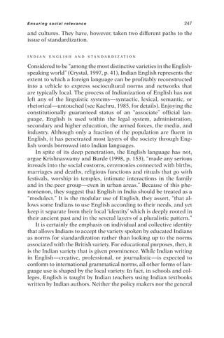 and cultures. They have, however, taken two different paths to the
issue of standardization.
I N D I A N E N G L I S H A N D S T A N D A R D I Z A T I O N
Considered to be “among the most distinctive varieties in the English-
speaking world” (Crystal, 1997, p. 41), Indian English represents the
extent to which a foreign language can be profitably reconstructed
into a vehicle to express sociocultural norms and networks that
are typically local. The process of Indianization of English has not
left any of the linguistic systems—syntactic, lexical, semantic, or
rhetorical—untouched (see Kachru, 1985, for details). Enjoying the
constitutionally guaranteed status of an “associate” official lan-
guage, English is used within the legal system, administration,
secondary and higher education, the armed forces, the media, and
industry. Although only a fraction of the population are fluent in
English, it has penetrated most layers of the society through Eng-
lish words borrowed into Indian languages.
In spite of its deep penetration, the English language has not,
argue Krishnaswamy and Burde (1998, p. 153), “made any serious
inroads into the social customs, ceremonies connected with births,
marriages and deaths, religious functions and rituals that go with
festivals, worship in temples, intimate interactions in the family
and in the peer group—even in urban areas.” Because of this phe-
nomenon, they suggest that English in India should be treated as a
“modulect.” It is the modular use of English, they assert, “that al-
lows some Indians to use English according to their needs, and yet
keep it separate from their local ‘identity’ which is deeply rooted in
their ancient past and in the several layers of a pluralistic pattern.”
It is certainly the emphasis on individual and collective identity
that allows Indians to accept the variety spoken by educated Indians
as norms for standardization rather than looking up to the norms
associated with the British variety. For educational purposes, then, it
is the Indian variety that is given prominence. While Indian writing
in English—creative, professional, or journalistic—is expected to
conform to international grammatical norms, all other forms of lan-
guage use is shaped by the local variety. In fact, in schools and col-
leges, English is taught by Indian teachers using Indian textbooks
written by Indian authors. Neither the policy makers nor the general
Ensuring social relevance 247
 