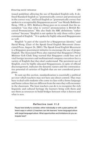 issued guidelines allowing the use of Standard English only. It de-
fined Standard English as “grammatically correct and pronounced
in the correct way,” and local English as “grammatically correct but
spoken in a recognizably Singaporean accent” (see Wendy Bokhorst-
Heng, 1998, p. 305). Bokhorst-Heng goes on to remark that the as-
sumption “was that what is ‘correct’ pronunciation is British Re-
ceived Pronunciation.” She also finds the SBC definitions “rather
curious” because “Singlish is not spoken by only those with a ‘poor
command of English.’” It is spoken by highly educated Singaporeans
as well.
Singlish “is part of the search for a Singaporean identity,” said
David Wong, Chair of the Speak Good English Movement (Asso-
ciated Press, August 26, 2001). The Speak Good English Movement
is a Singapore government initiative to encourage the use of proper
English. The Associated Press also reported that Singapore’s Prime
Minister Goh Chok Tong warned that Singapore could lose out if
vital foreign investors and multinational company executives face a
variety of English that they don’t understand. The persistent use of
Singlish, even by highly educated Singaporeans, in spite of official
discouragement, indicates the dynamic nature and the communica-
tive potential of varieties of English that are not considered presti-
gious.
To sum up this section, standardization is essentially a political
act over which teachers may not have any direct control. They may
have to deal with students who come to class with a home language
and home culture that are different from the ones they will encounter
in the classroom. The least teachers can do is to recognize the rich
linguistic and cultural heritage the learners bring with them and
use them as resources to build bridges between what is known and
what is new.
Reflective task 11.3
Pause here briefly to consider, either individually or with a peer partner, dif-
ferent ways in which L2 teachers can link learners’ home language/culture
with target language/culture. What opportunities and limitations do you an-
ticipate here?
Ensuring social relevance 249
 