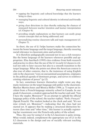 • tapping the linguistic and cultural knowledge that the learners
bring to class;
• managing linguistic and cultural identity in informal and friendly
ways;
• giving clear directions in class thereby reducing the chances of
mismatch between teacher intention and learner interpretation
(cf. Chapter 4);
• providing simple explanations so that learners can easily grasp
certain concepts that are being addressed; and
• personalizing routine classroom talk and topic management (cf.
Chapter 5).
In short, the use of L1 helps learners make the connection be-
tween the home language and the target language, thereby ensuring
social relevance to classroom aims and activities.
It is therefore pedagogically unsound not to use a rich resource
like the home language of the learners whenever possible and ap-
propriate. Elsa Auerbach (1993) cites evidence from both research
and practice to show that the use of the L1 in early L2 classes is crit-
ical not only to later success but also to a smooth transition to the
target language. What she points out about the American context is
also true of other contexts, that is, the insistence of using English
only in the classroom “rests on unexamined assumptions, originates
in the political agenda of dominant groups, and serves to reinforce
existing relations of power” (p.12).
In fact, sometimes learners themselves might resist any dog-
matic insistence on the target language only policy in the classroom.
Marilyn Martin-Jones and Monica Heller (1996, p. 7) report an in-
cident from a French-language minority school in Canada. In one
grade 8 classroom, a student approached the teacher and said, “Can
I have the stapler, Monsieur?” In an attempt to uphold the official
language policy of the school, the teacher replied, “Parlez Français”
(Speak French). The student looked at the clock and said, “It’s not
nine o’clock yet, Monsieur!”—indicating that the class had not
started yet. It appears that by making a structural distinction be-
tween class time and “other time,” this learner is actually register-
ing her resentment over the French-only policy of the school.
Thus, the case for using L1 in the L2 classroom is quite strong.
What would, indeed, complement the appropriate use of L1 in the
L2 classroom is the design and use of socially relevant teaching
materials.
254 Ensuring social relevance
 