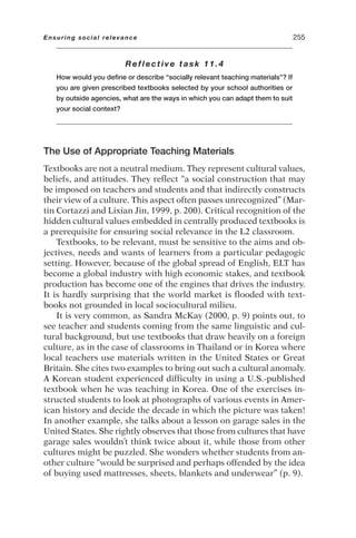 Reflective task 11.4
How would you define or describe “socially relevant teaching materials”? If
you are given prescribed textbooks selected by your school authorities or
by outside agencies, what are the ways in which you can adapt them to suit
your social context?
The Use of Appropriate Teaching Materials
Textbooks are not a neutral medium. They represent cultural values,
beliefs, and attitudes. They reflect “a social construction that may
be imposed on teachers and students and that indirectly constructs
their view of a culture. This aspect often passes unrecognized” (Mar-
tin Cortazzi and Lixian Jin, 1999, p. 200). Critical recognition of the
hidden cultural values embedded in centrally produced textbooks is
a prerequisite for ensuring social relevance in the L2 classroom.
Textbooks, to be relevant, must be sensitive to the aims and ob-
jectives, needs and wants of learners from a particular pedagogic
setting. However, because of the global spread of English, ELT has
become a global industry with high economic stakes, and textbook
production has become one of the engines that drives the industry.
It is hardly surprising that the world market is flooded with text-
books not grounded in local sociocultural milieu.
It is very common, as Sandra McKay (2000, p. 9) points out, to
see teacher and students coming from the same linguistic and cul-
tural background, but use textbooks that draw heavily on a foreign
culture, as in the case of classrooms in Thailand or in Korea where
local teachers use materials written in the United States or Great
Britain. She cites two examples to bring out such a cultural anomaly.
A Korean student experienced difficulty in using a U.S.-published
textbook when he was teaching in Korea. One of the exercises in-
structed students to look at photographs of various events in Amer-
ican history and decide the decade in which the picture was taken!
In another example, she talks about a lesson on garage sales in the
United States. She rightly observes that those from cultures that have
garage sales wouldn’t think twice about it, while those from other
cultures might be puzzled. She wonders whether students from an-
other culture “would be surprised and perhaps offended by the idea
of buying used mattresses, sheets, blankets and underwear” (p. 9).
Ensuring social relevance 255
 