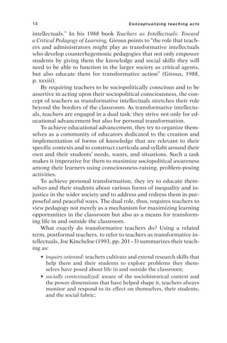 intellectuals.” In his 1988 book Teachers as Intellectuals: Toward
a Critical Pedagogy of Learning, Giroux points to “the role that teach-
ers and administrators might play as transformative intellectuals
who develop counterhegemonic pedagogies that not only empower
students by giving them the knowledge and social skills they will
need to be able to function in the larger society as critical agents,
but also educate them for transformative action” (Giroux, 1988,
p. xxxiii).
By requiring teachers to be sociopolitically conscious and to be
assertive in acting upon their sociopolitical consciousness, the con-
cept of teachers as transformative intellectuals stretches their role
beyond the borders of the classroom. As transformative intellectu-
als, teachers are engaged in a dual task: they strive not only for ed-
ucational advancement but also for personal transformation.
To achieve educational advancement, they try to organize them-
selves as a community of educators dedicated to the creation and
implementation of forms of knowledge that are relevant to their
specific contexts and to construct curricula and syllabi around their
own and their students’ needs, wants, and situations. Such a task
makes it imperative for them to maximize sociopolitical awareness
among their learners using consciousness-raising, problem-posing
activities.
To achieve personal transformation, they try to educate them-
selves and their students about various forms of inequality and in-
justice in the wider society and to address and redress them in pur-
poseful and peaceful ways. The dual role, thus, requires teachers to
view pedagogy not merely as a mechanism for maximizing learning
opportunities in the classroom but also as a means for transform-
ing life in and outside the classroom.
What exactly do transformative teachers do? Using a related
term, postformal teachers, to refer to teachers as transformative in-
tellectuals, Joe Kincheloe (1993, pp. 201–3) summarizes their teach-
ing as:
• inquiry oriented: teachers cultivate and extend research skills that
help them and their students to explore problems they them-
selves have posed about life in and outside the classroom;
• socially contextualized: aware of the sociohistorical context and
the power dimensions that have helped shape it, teachers always
monitor and respond to its effect on themselves, their students,
and the social fabric;
14 Conceptualizing teaching acts
 